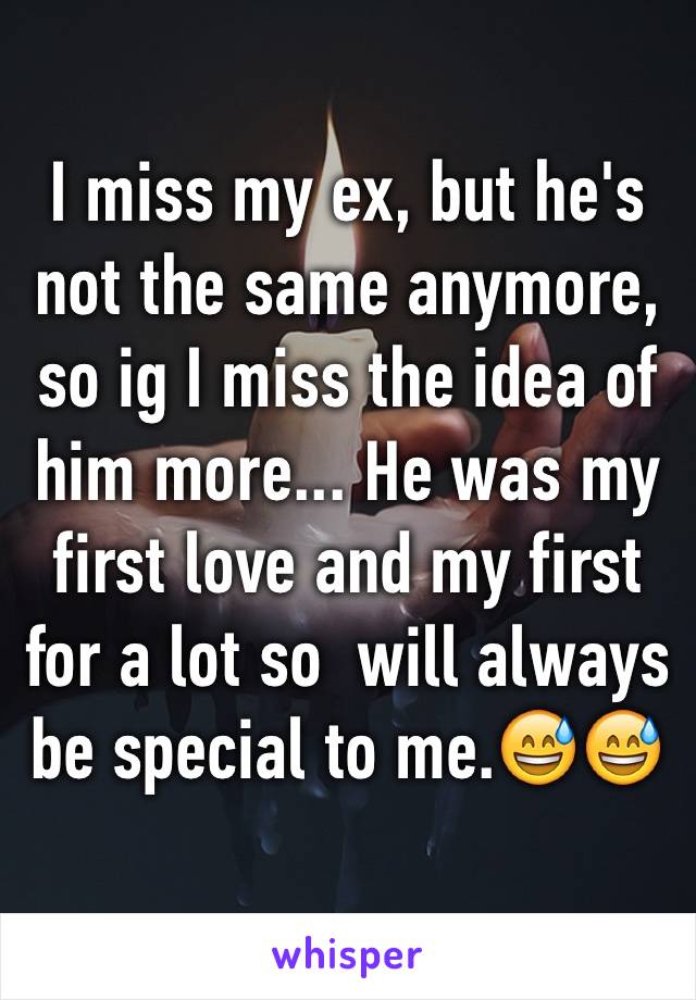 I miss my ex, but he's not the same anymore, so ig I miss the idea of him more... He was my first love and my first for a lot so  will always be special to me.😅😅