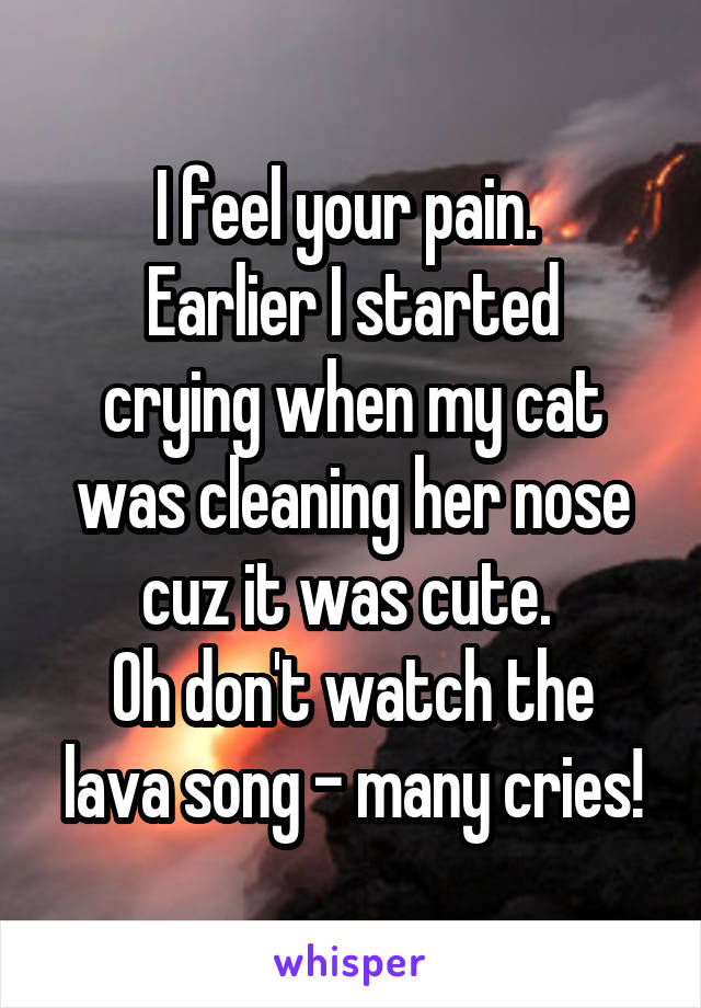 I feel your pain. 
Earlier I started crying when my cat was cleaning her nose cuz it was cute. 
Oh don't watch the lava song - many cries!