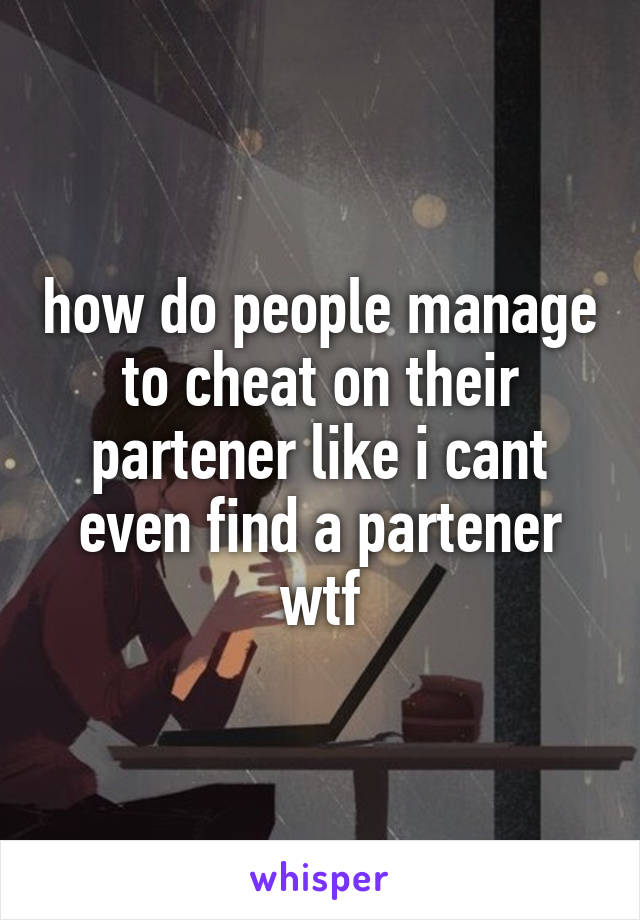 how do people manage to cheat on their partener like i cant even find a partener wtf