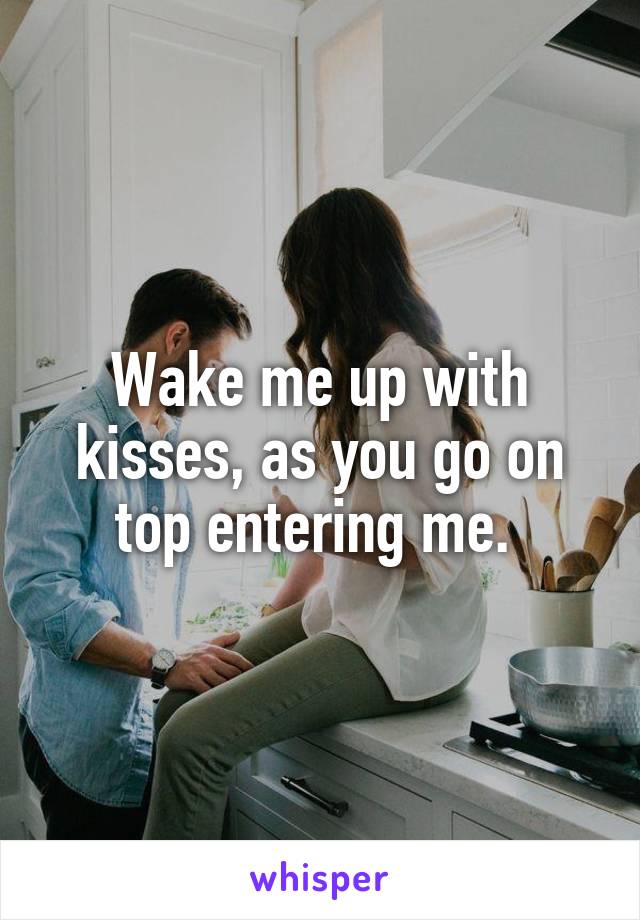 Wake me up with kisses, as you go on top entering me. 