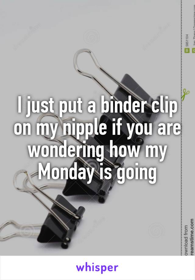 I just put a binder clip on my nipple if you are wondering how my Monday is going