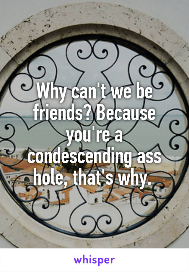 Why can't we be friends? Because you're a condescending ass hole, that's why. 