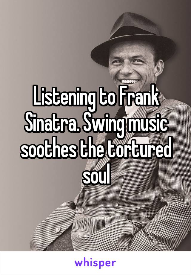 Listening to Frank Sinatra. Swing music soothes the tortured soul