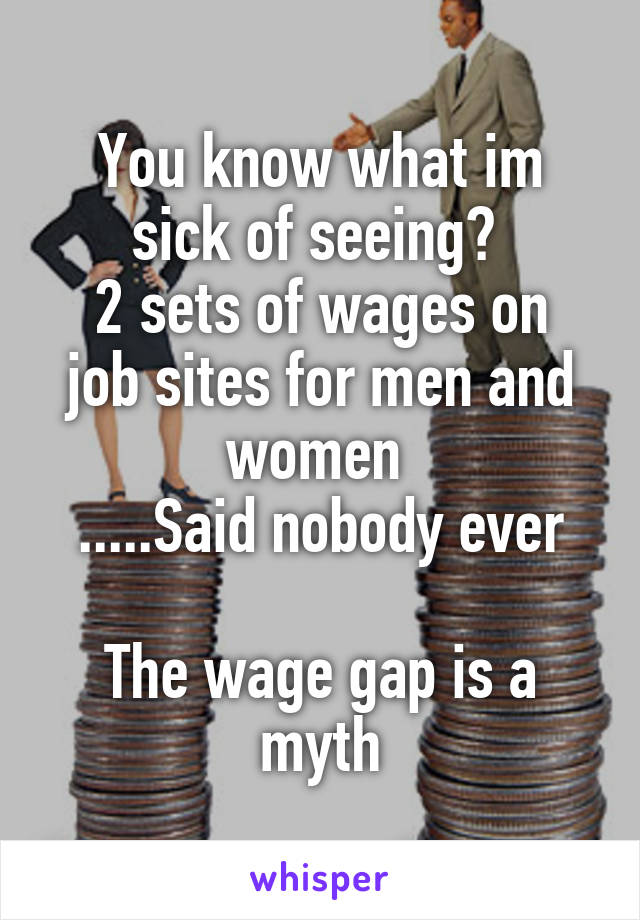 You know what im sick of seeing? 
2 sets of wages on job sites for men and women 
.....Said nobody ever

The wage gap is a myth