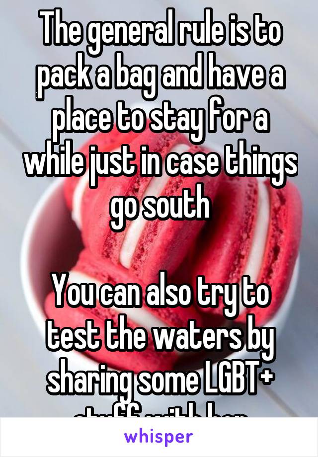 The general rule is to pack a bag and have a place to stay for a while just in case things go south

You can also try to test the waters by sharing some LGBT+ stuff with her