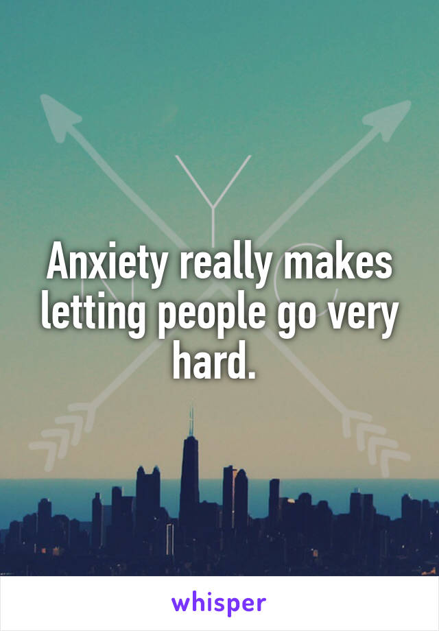 Anxiety really makes letting people go very hard. 