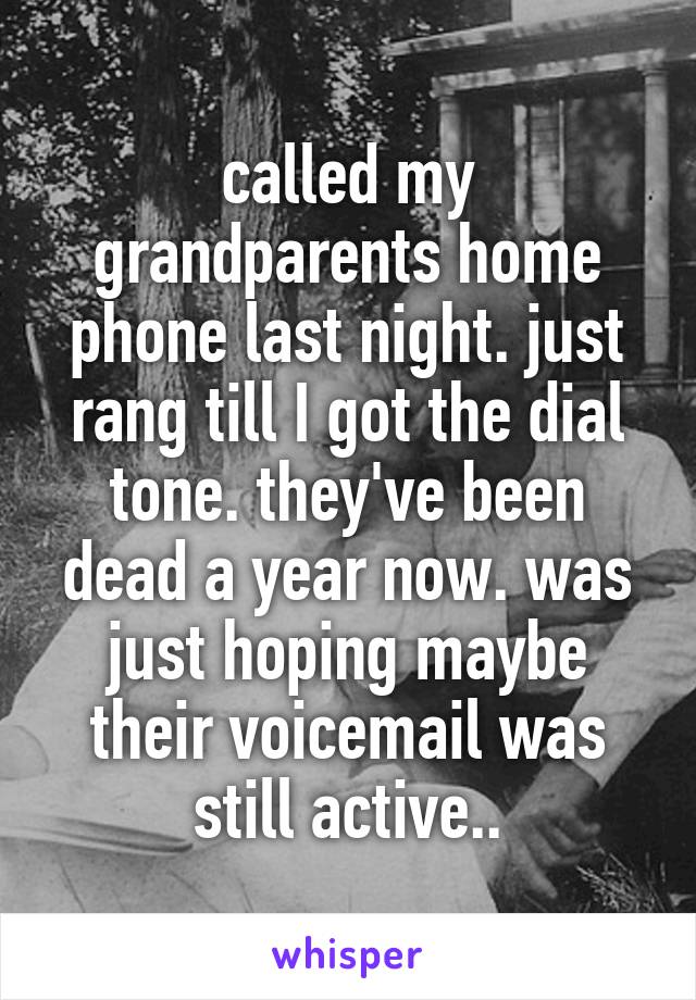 called my grandparents home phone last night. just rang till I got the dial tone. they've been dead a year now. was just hoping maybe their voicemail was still active..