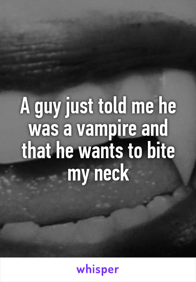 A guy just told me he was a vampire and that he wants to bite my neck