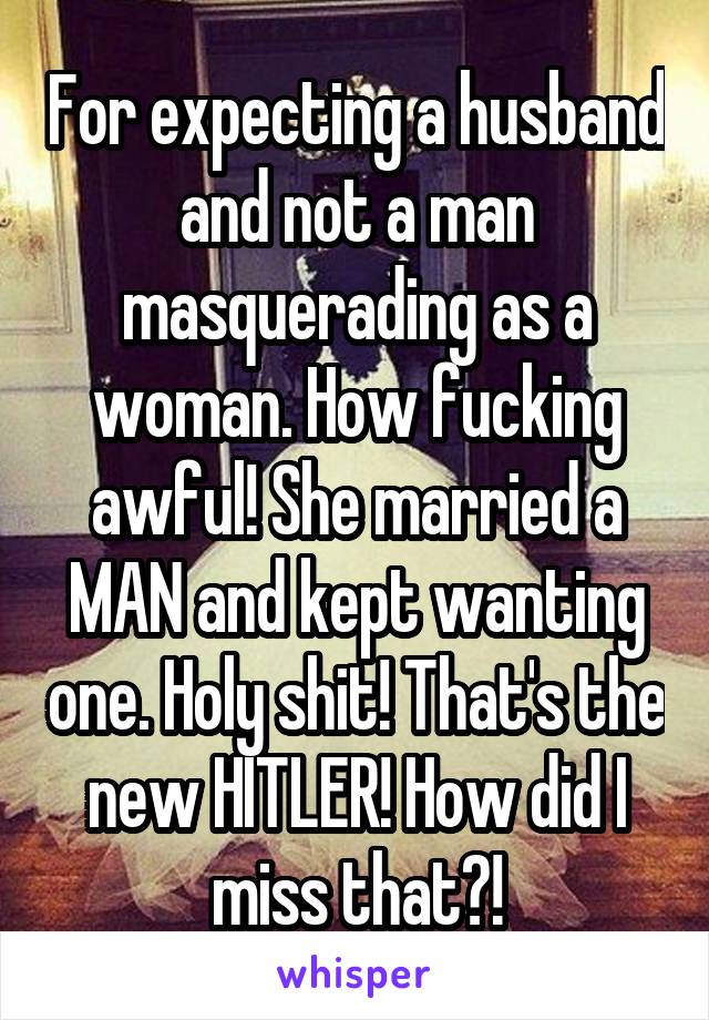 For expecting a husband and not a man masquerading as a woman. How fucking awful! She married a MAN and kept wanting one. Holy shit! That's the new HITLER! How did I miss that?!
