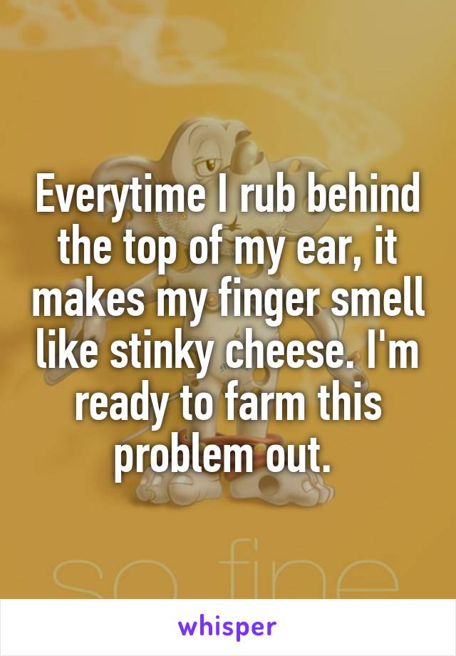 Everytime I rub behind the top of my ear, it makes my finger smell like stinky cheese. I'm ready to farm this problem out. 