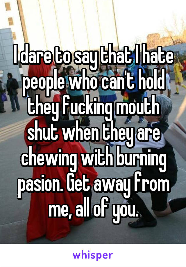 I dare to say that I hate people who can't hold they fucking mouth shut when they are chewing with burning pasion. Get away from me, all of you.