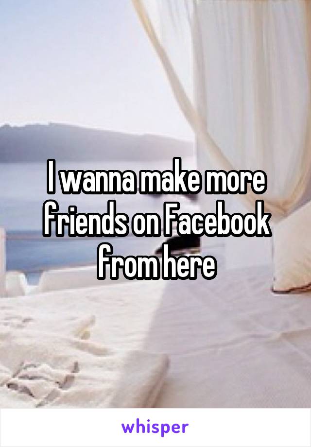 I wanna make more friends on Facebook from here