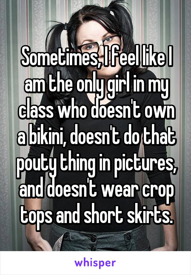 Sometimes, I feel like I am the only girl in my class who doesn't own a bikini, doesn't do that pouty thing in pictures, and doesn't wear crop tops and short skirts.