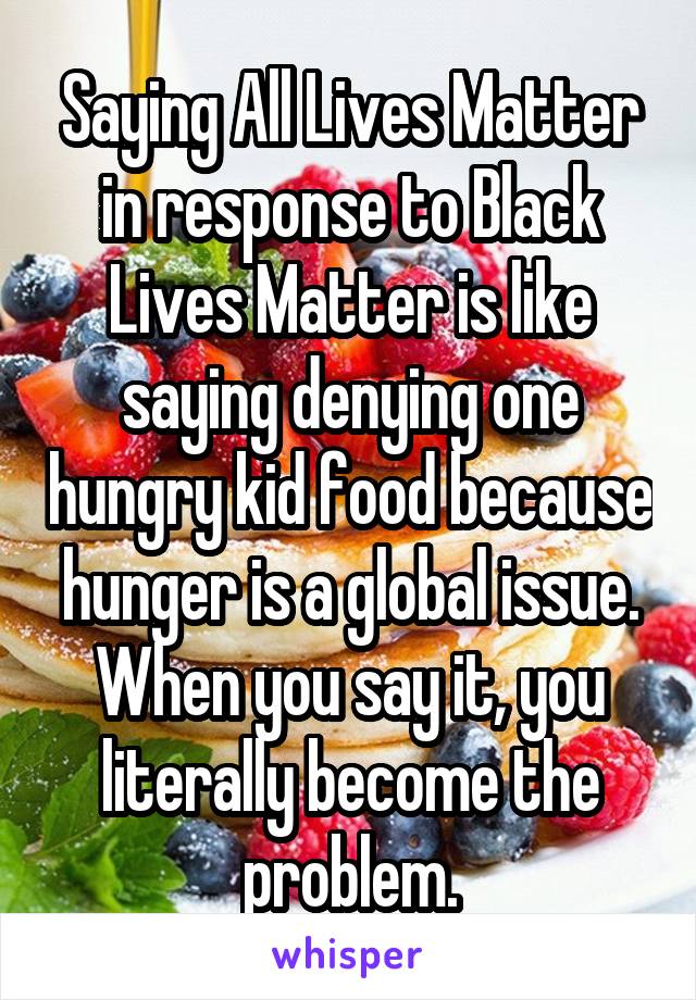 Saying All Lives Matter in response to Black Lives Matter is like saying denying one hungry kid food because hunger is a global issue. When you say it, you literally become the problem.