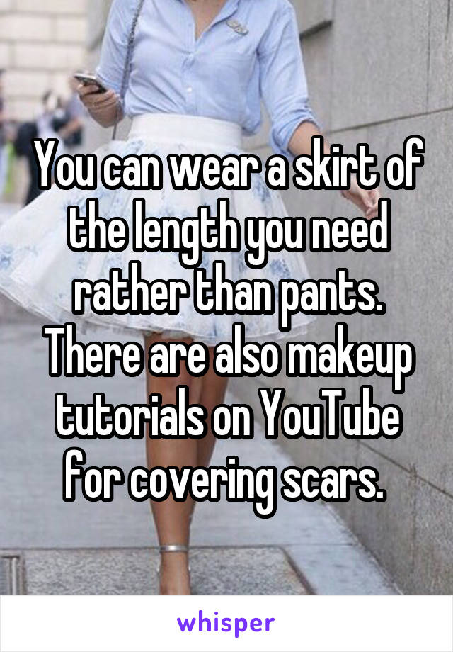 You can wear a skirt of the length you need rather than pants. There are also makeup tutorials on YouTube for covering scars. 