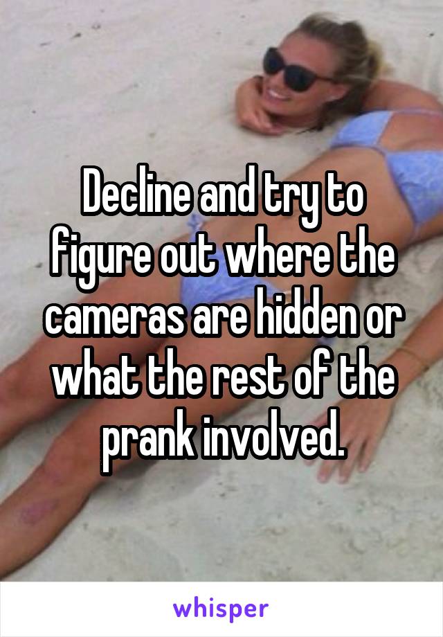 Decline and try to figure out where the cameras are hidden or what the rest of the prank involved.