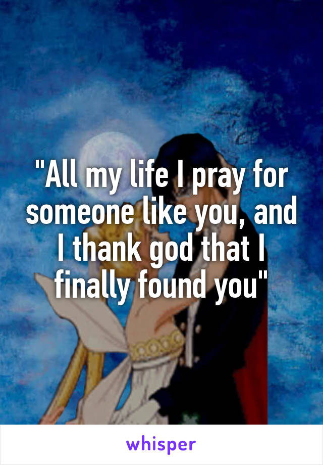 "All my life I pray for someone like you, and I thank god that I finally found you"