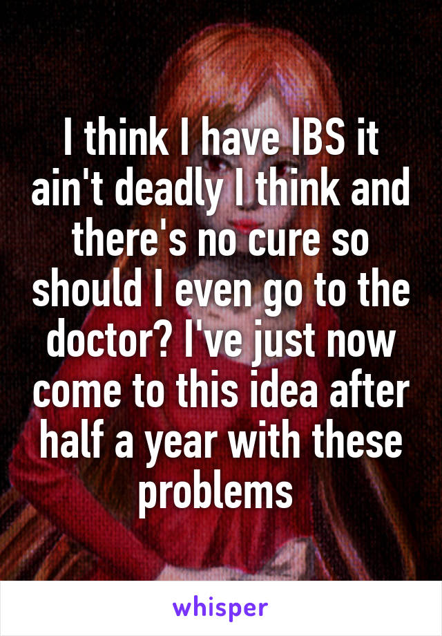 I think I have IBS it ain't deadly I think and there's no cure so should I even go to the doctor? I've just now come to this idea after half a year with these problems 