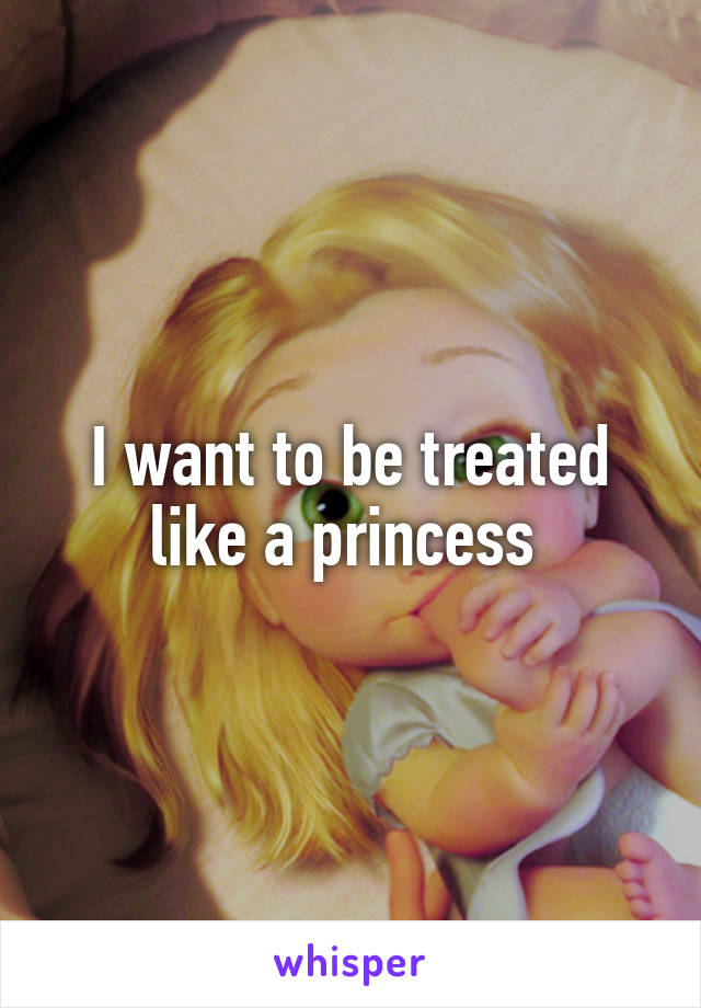 I want to be treated like a princess 