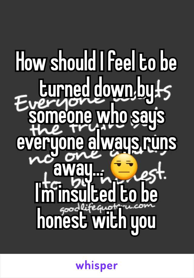 How should I feel to be turned down by someone who says everyone always runs away... 😒
I'm insulted to be honest with you