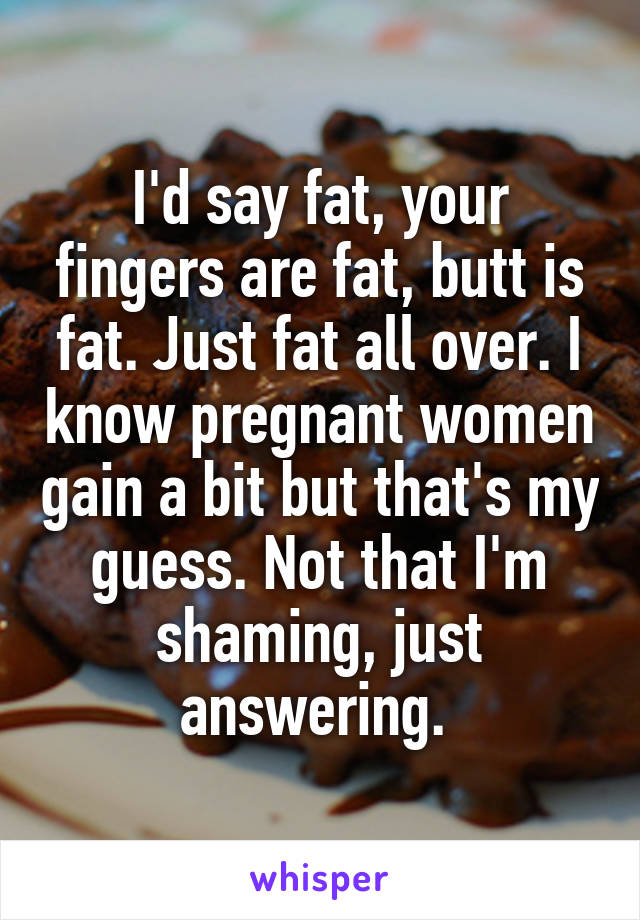 I'd say fat, your fingers are fat, butt is fat. Just fat all over. I know pregnant women gain a bit but that's my guess. Not that I'm shaming, just answering. 