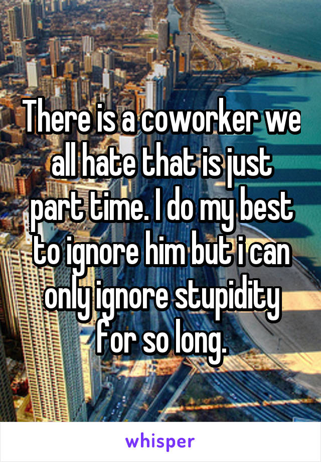 There is a coworker we all hate that is just part time. I do my best to ignore him but i can only ignore stupidity for so long.