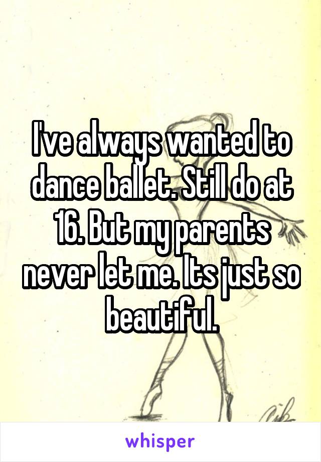 I've always wanted to dance ballet. Still do at 16. But my parents never let me. Its just so beautiful.