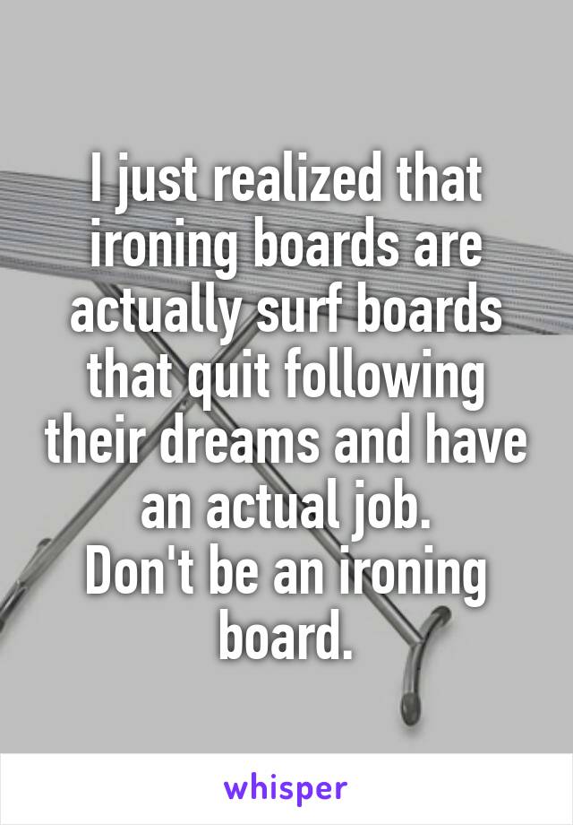 I just realized that ironing boards are actually surf boards that quit following their dreams and have an actual job.
Don't be an ironing board.