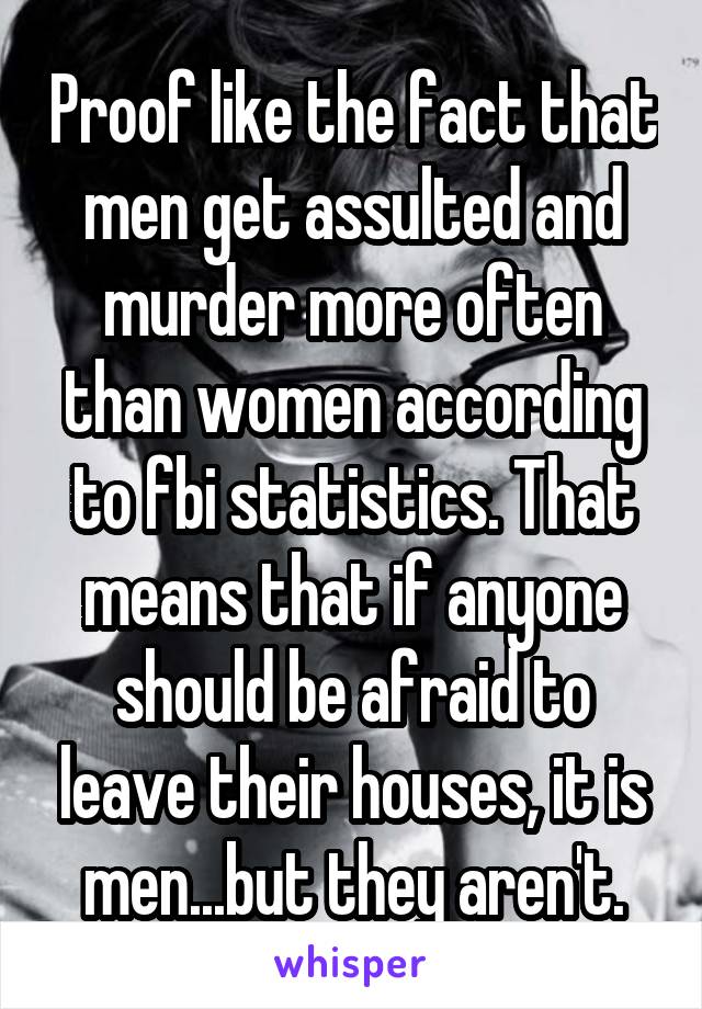 Proof like the fact that men get assulted and murder more often than women according to fbi statistics. That means that if anyone should be afraid to leave their houses, it is men...but they aren't.