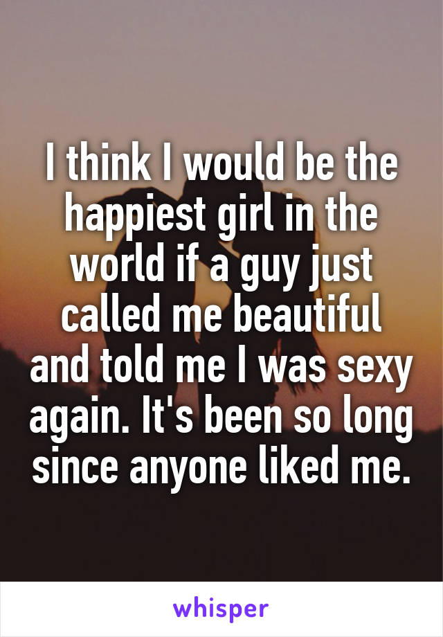 I think I would be the happiest girl in the world if a guy just called me beautiful and told me I was sexy again. It's been so long since anyone liked me.