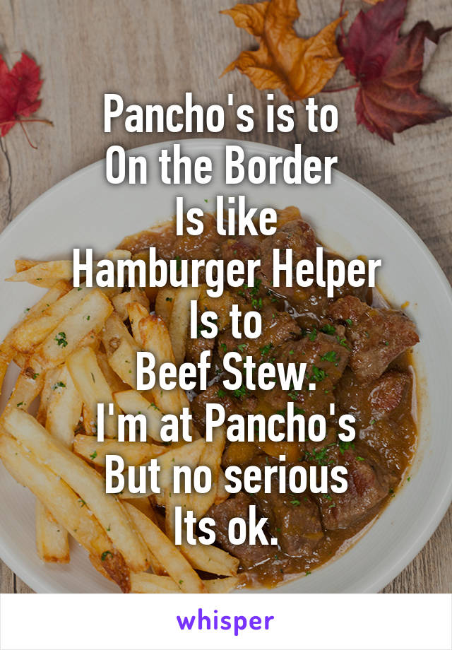 Pancho's is to 
On the Border 
Is like
 Hamburger Helper 
Is to
Beef Stew.
I'm at Pancho's
But no serious
Its ok.