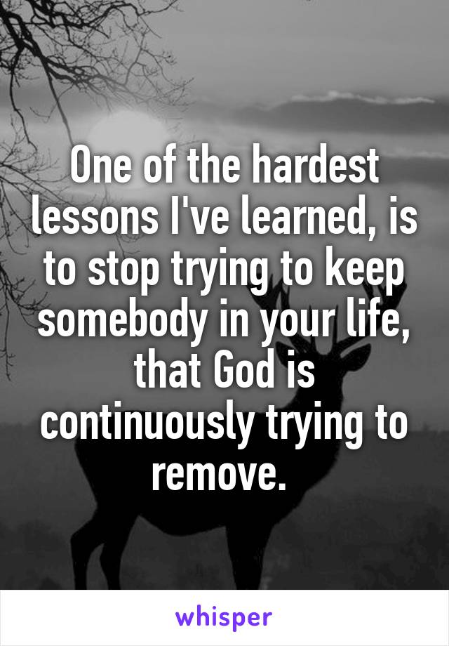 One of the hardest lessons I've learned, is to stop trying to keep somebody in your life, that God is continuously trying to remove. 