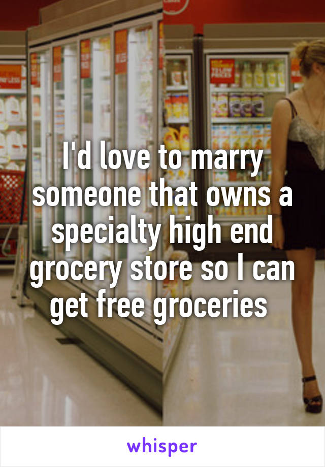 I'd love to marry someone that owns a specialty high end grocery store so I can get free groceries 