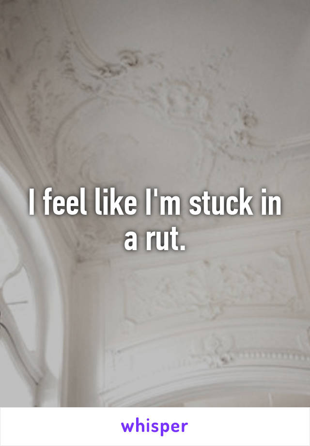 I feel like I'm stuck in a rut.