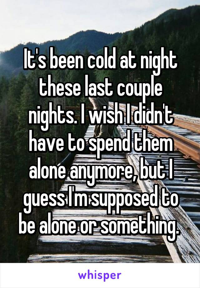 It's been cold at night these last couple nights. I wish I didn't have to spend them alone anymore, but I guess I'm supposed to be alone or something. 