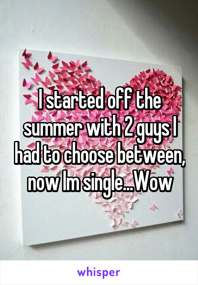 I started off the summer with 2 guys I had to choose between, now Im single...Wow