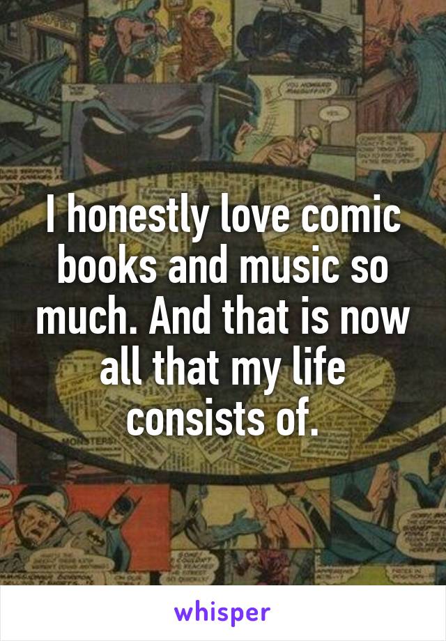 I honestly love comic books and music so much. And that is now all that my life consists of.