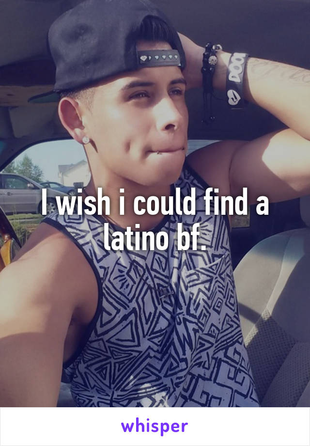 I wish i could find a latino bf.