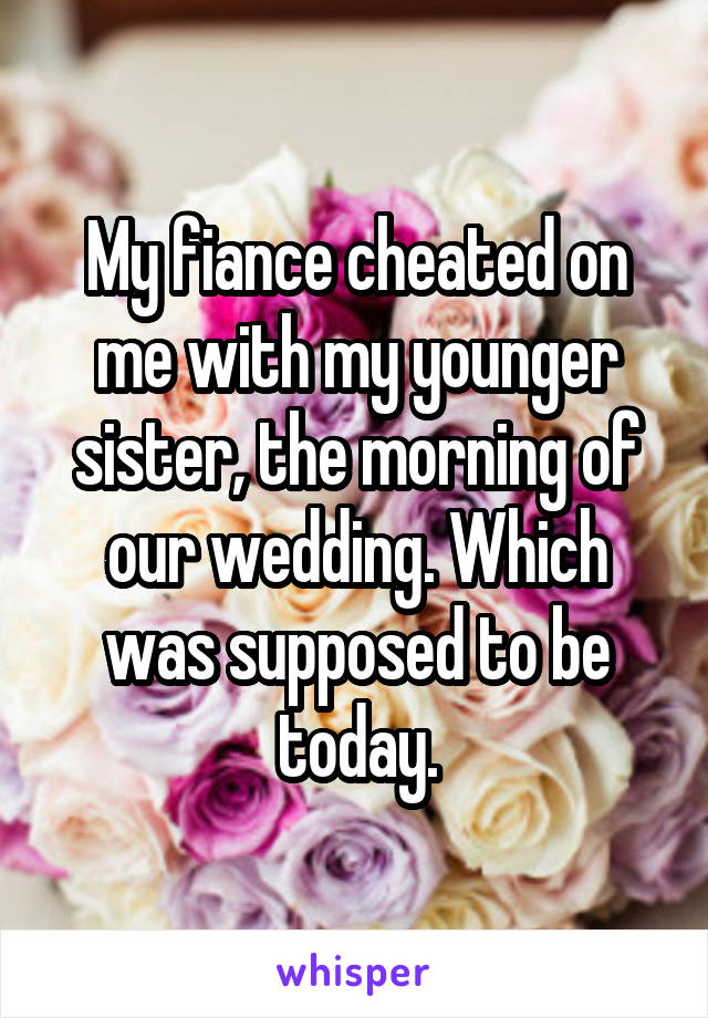 My fiance cheated on me with my younger sister, the morning of our wedding. Which was supposed to be today.