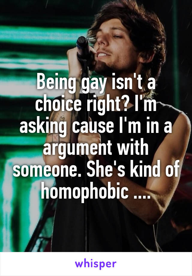 Being gay isn't a choice right? I'm asking cause I'm in a argument with someone. She's kind of homophobic ....