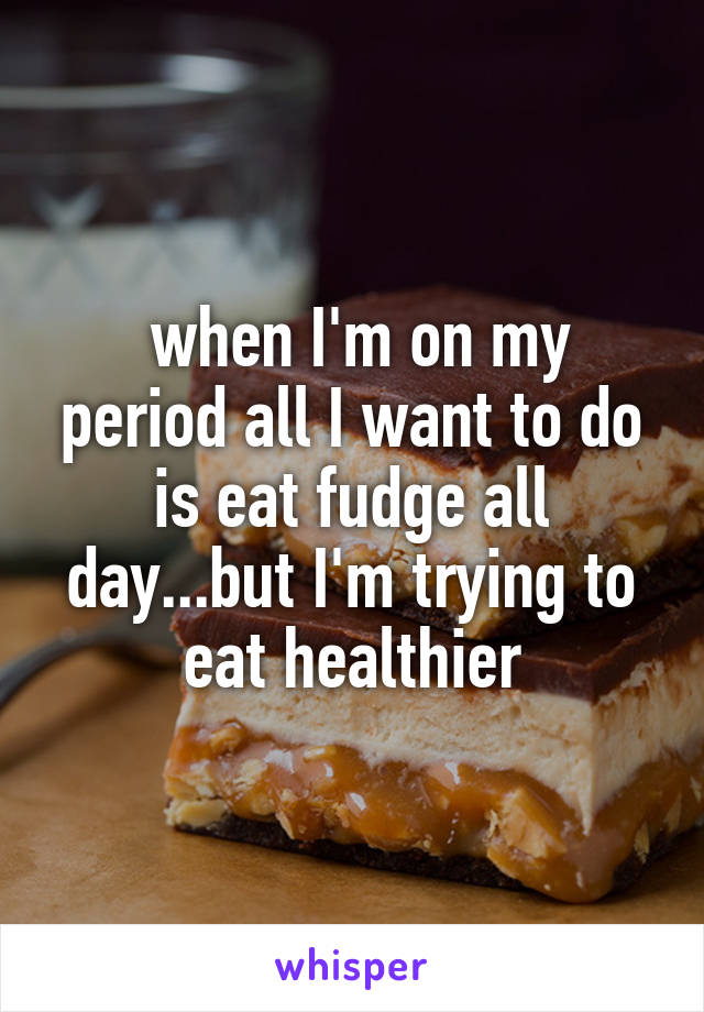  when I'm on my period all I want to do is eat fudge all day...but I'm trying to eat healthier