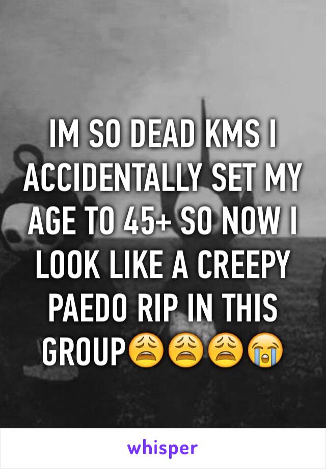 IM SO DEAD KMS I ACCIDENTALLY SET MY AGE TO 45+ SO NOW I LOOK LIKE A CREEPY PAEDO RIP IN THIS GROUP😩😩😩😭