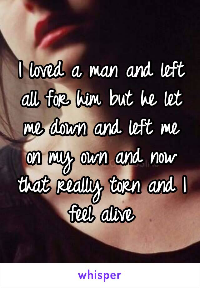 I loved a man and left all for him but he let me down and left me on my own and now that really torn and I feel alive