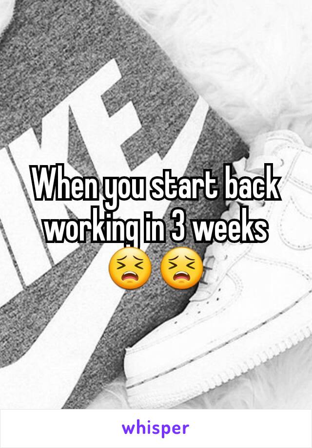 When you start back working in 3 weeks 😣😣