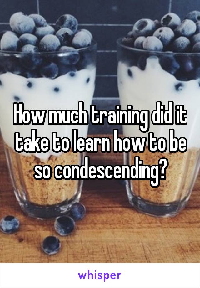 How much training did it take to learn how to be so condescending?