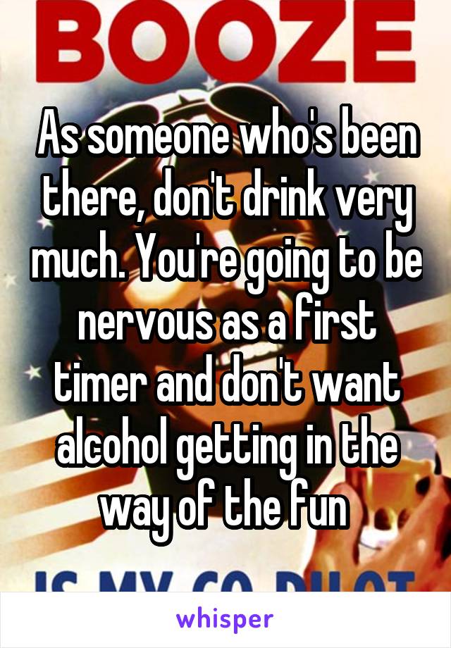 As someone who's been there, don't drink very much. You're going to be nervous as a first timer and don't want alcohol getting in the way of the fun 