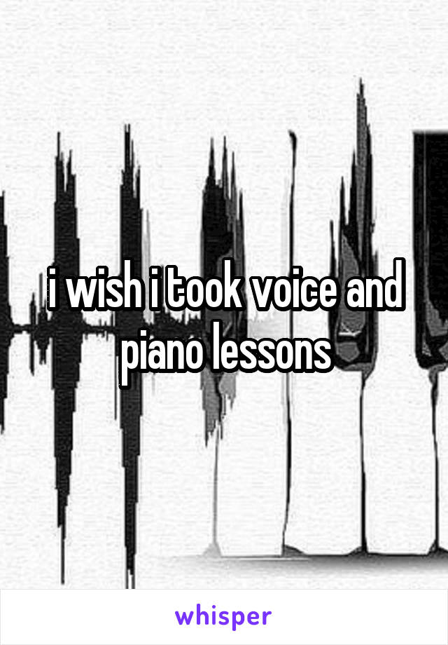 i wish i took voice and piano lessons