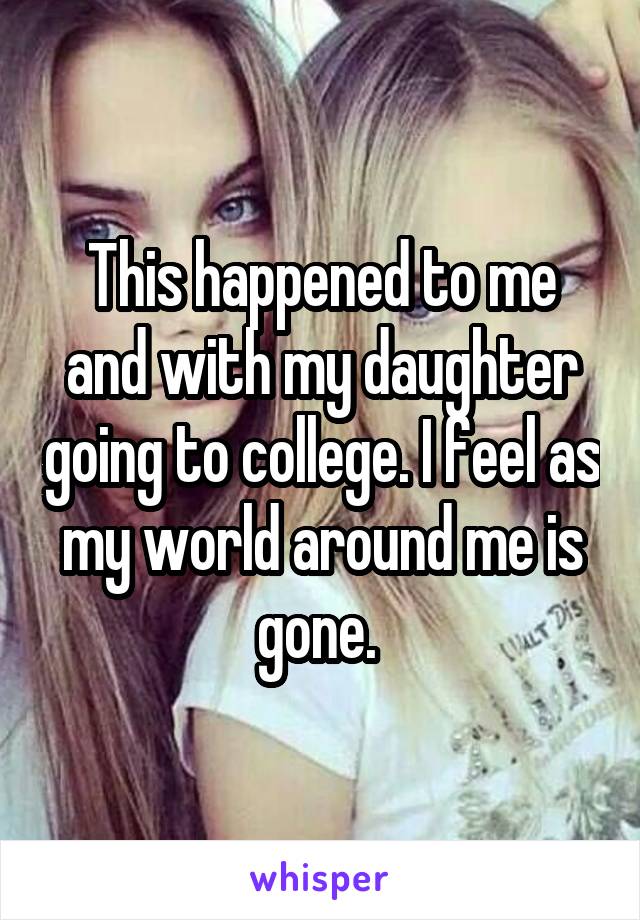 This happened to me and with my daughter going to college. I feel as my world around me is gone. 