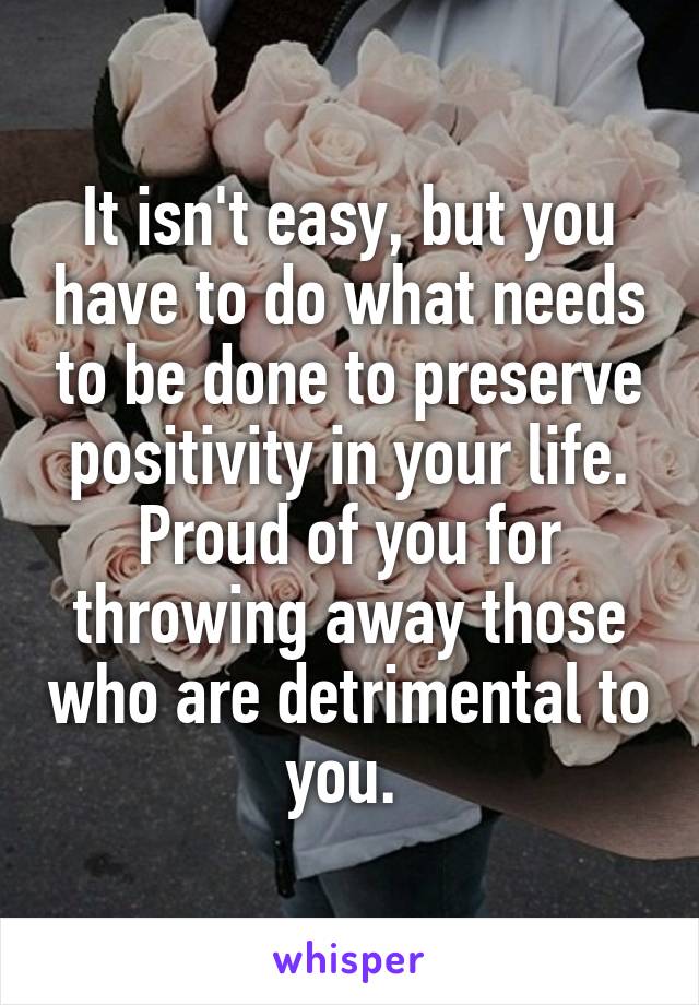 It isn't easy, but you have to do what needs to be done to preserve positivity in your life. Proud of you for throwing away those who are detrimental to you. 