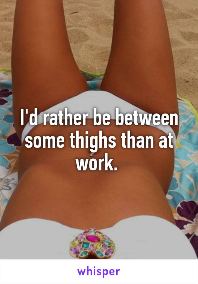 I'd rather be between some thighs than at work. 